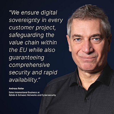 Image for the R&S Networks and Cybersecurity campaign “Digital Sovereignty”: White quote on what digital sovereignty means for the R&S Networks and Cybersecurity employee on a dark blue background with a portrait photo of the person next to it; quote: “We ensure digital sovereignty in every customer project, safeguarding the value chain within the EU while also guaranteeing comprehensive security and rapid availability.” by Andreas Reiter, Sales International Business at R&S Networks and Cybersecurity. The picture on the right shows a portrait of Andreas Reiter: He has short, gray hair and is wearing a black shirt. His facial expression is friendly and confident as he looks directly into the camera.