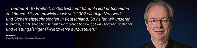 Bild zur R&S Networks and Cybersecurity Kampagne "Digitale Souveränität": Weißes Zitat dazu, was Digitale Souveränität für den R&S Networks and Cybersecurity Mitarbeitenden bedeutet auf dunkelblauem Hintergrund mit Porträtfoto der dazugehörigen Person daneben; Zitat: „...bedeutet die Freiheit, selbstbestimmt handeln und entscheiden zu können. Hierzu entwickeln wir seit 2002 wichtige Netzwerk- und Sicherheitstechnologien in Deutschland. So helfen wir unseren Kunden, sich selbstbestimmt und selbstbewusst im Bereich sicherer und leistungsfähiger IT-Netzwerke aufzustellen.“ von Ralf Koenzen, Gründer von R&S Networks and Cybersecurity. Rechts im Bild ist ein Porträtfoto von Ralf Koenzen zu sehen: Sympathischer Mann mittleren Alters mit braunen Augen, Brille und grauen Haaren, der freundlich-souverän lächelt.