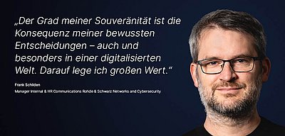 Bild zur R&S Networks and Cybersecurity Kampagne "Digitale Souveränität": Weißes Zitat dazu, was Digitale Souveränität für den R&S Networks and Cybersecurity  Mitarbeitenden bedeutet auf dunkelblauem Hintergrund mit Porträtfoto der dazugehörigen Person daneben; Zitat: „Der Grad meiner Souveränität ist die Konsequenz meiner bewussten Entscheidungen – auch und besonders in einer digitalisierten Welt. Darauf lege ich großen Wert.“ von Frank Schilden, Manager Internal & HR Communications bei Rohde & Schwarz Networks and Cybersecurity. Links im Bild ist ein Porträt von Frank Schilden zu sehen: Sympathischer Mann mit Brille, hat kurzes graumeliertes Haar und einen Bart. Er blickt freundlich und selbstbewusst in die Kamera.