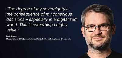 Image for the R&S Networks and Cybersecurity campaign “Digital Sovereignty”: White quote on what digital sovereignty means for the R&S Networks and Cybersecurity employee on a dark blue background with a portrait photo of the person next to it; quote: “The degree of my sovereignty is the consequence of my conscious decisions – especially in a digitalized world. This is something I highly value” by Frank Schilden, Manager Internal & HR Communications at Rohde & Schwarz Networks and Cybersecurity. On the left is a portrait of Frank Schilden: Likeable man with glasses, has short graying hair and a beard. He looks friendly and confidently into the camera.