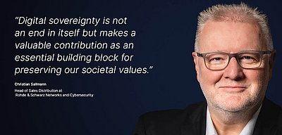 Image for the R&S Networks and Cybersecurity campaign “Digital Sovereignty”: White quote on what digital sovereignty means for the R&S Networks and Cybersecurity employee on a dark blue background with a portrait photo of the person next to it; quote: “Digital sovereignty is not an end in itself but makes a valuable contribution as an essential building block for preserving our societal values.” by Christian Sallmann, Head of Sales Distribution at R&S Networks and Cybersecurity. The picture on the right shows a portrait of Christian Sallmann: He has short, gray hair, wears glasses and a black jacket with a white shirt. His facial expression is friendly and confident as he looks directly into the camera.